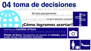 ¿ C u á n d o u n a d e c i s i ó n e s a c e r t a d a ?
¿Cuál es el buen camino? ¿Cuál la decisión correcta?
E s c o m p l e j a l a r e s p u e s t a
Se dice popularmente:

La persona sabia toma el buen camino
¿Cómo logramos acertar?
Tenemos que cambiar el foco
Nos preocupamos por encontrar la decisión correcta


Poner el foco: Ocuparnos en buscar el método, para
poder tomar una decisión acertada
toma de decisiones
04
 