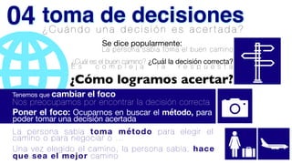 ¿ C u á n d o u n a d e c i s i ó n e s a c e r t a d a ?
¿Cuál es el buen camino? ¿Cuál la decisión correcta?
E s c o m p l e j a l a r e s p u e s t a
Se dice popularmente:

La persona sabia toma el buen camino
¿Cómo logramos acertar?
Tenemos que cambiar el foco
Nos preocupamos por encontrar la decisión correcta


Poner el foco: Ocuparnos en buscar el método, para
poder tomar una decisión acertada
La persona sabia toma método para elegir el
camino o para negociar o …
Una vez elegido el camino, la persona sabia, hace
que sea el mejor camino
toma de decisiones
04
 