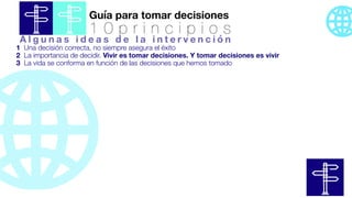 Guía para tomar decisiones
1 0 p r i n c i p i o s
1 Una decisión correcta, no siempre asegura el éxito
2 La importancia de decidir. Vivir es tomar decisiones. Y tomar decisiones es vivir
3 La vida se conforma en función de las decisiones que hemos tomado
A l g u n a s i d e a s d e l a i n t e r v e n c i ó n
 