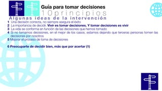 Guía para tomar decisiones
1 0 p r i n c i p i o s
1 Una decisión correcta, no siempre asegura el éxito
2 La importancia de decidir. Vivir es tomar decisiones. Y tomar decisiones es vivir
3 La vida se conforma en función de las decisiones que hemos tomado
4 Si no tomamos decisiones, en el mejor de los casos, estamos dejando que terceras personas tomen las
decisiones por nosotros
5 Mejorar el proceso de toma de decisiones
6 Preocuparte de decidir bien, más que por acertar (1)
A l g u n a s i d e a s d e l a i n t e r v e n c i ó n
 