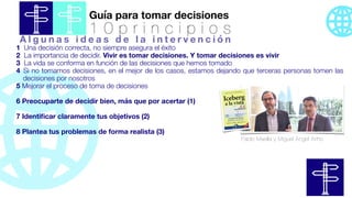 Guía para tomar decisiones
1 0 p r i n c i p i o s
1 Una decisión correcta, no siempre asegura el éxito
2 La importancia de decidir. Vivir es tomar decisiones. Y tomar decisiones es vivir
3 La vida se conforma en función de las decisiones que hemos tomado
4 Si no tomamos decisiones, en el mejor de los casos, estamos dejando que terceras personas tomen las
decisiones por nosotros
5 Mejorar el proceso de toma de decisiones
6 Preocuparte de decidir bien, más que por acertar (1)
7 Identi
fi
car claramente tus objetivos (2)
8 Plantea tus problemas de forma realista (3)
Pablo Maella y Miguel Ángel Ariño
A l g u n a s i d e a s d e l a i n t e r v e n c i ó n
 