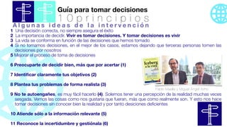 Guía para tomar decisiones
1 0 p r i n c i p i o s
1 Una decisión correcta, no siempre asegura el éxito
2 La importancia de decidir. Vivir es tomar decisiones. Y tomar decisiones es vivir
3 La vida se conforma en función de las decisiones que hemos tomado
4 Si no tomamos decisiones, en el mejor de los casos, estamos dejando que terceras personas tomen las
decisiones por nosotros
5 Mejorar el proceso de toma de decisiones
6 Preocuparte de decidir bien, más que por acertar (1)
7 Identi
fi
car claramente tus objetivos (2)
8 Plantea tus problemas de forma realista (3)
9 No te autoengañes, es muy fácil hacerlo (4). Solemos tener una percepción de la realidad muchas veces
sesgada. Vemos las cosas como nos gustaría que fueran, más que como realmente son. Y esto nos hace
tomar decisiones sin conocer bien la realidad y por tanto desiciones de
fi
cientes
10 Atiende sólo a la información relevante (5)
11 Reconoce la incertidumbre y gestiónala (6)
Pablo Maella y Miguel Ángel Ariño
A l g u n a s i d e a s d e l a i n t e r v e n c i ó n
 