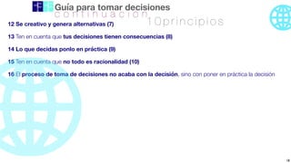 Guía para tomar decisiones
12 Se creativo y genera alternativas (7)
13 Ten en cuenta que tus decisiones tienen consecuencias (8)
14 Lo que decidas ponlo en práctica (9)
15 Ten en cuenta que no todo es racionalidad (10)
16 El proceso de toma de decisiones no acaba con la decisión, sino con poner en práctica la decisión
1 0 p r i n c i p i o s
18
c o n t i n u a c i ó n
 
