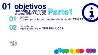 objetivos
01 genera
r

ideas: para la concreción del tema del TFM PRL UOC
02 considerar
 

¿qué pretende el TFM PRL UOC?
01 Quedada 1: concretar
el tema TFM PRL UOC Parte1
 