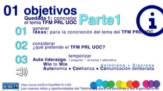 objetivos
01 genera
r

ideas: para la concreción del tema del TFM PRL UOC
02 considerar
 

¿qué pretende el TFM PRL UOC?
03
temporizar
 

Auto liderazgo. 1 pregunta · al menos 1 alternativa
01 Quedada 1: concretar
el tema TFM PRL UOC
Win to Win
Autonomía + Confianza +
+ Comunicación deliberada
A s í n c r o n a + S í n c r o n a
Parte1
https://youtu.be/Dvs1Dywf8Ns?t=1430
Los nuevos retos y oportunidades del Teletrabajo para las personas y las organizacione
s

 