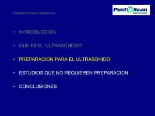 Preparación para el ultrasonido

• INTRODUCCION
• QUE ES EL ULTRASONIDO?
• PREPARACION PARA EL ULTRASONIDO
• ESTUDIOS QUE NO REQUIEREN PREPARACION
• CONCLUSIONES

 