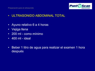 Preparación para el ultrasonido

• ULTRASONIDO ABDOMINAL TOTAL
•
•
•
•

Ayuno relativo 6 a 4 horas
Vejiga llena
200 ml - como mínimo
400 ml - ideal

• Beber 1 litro de agua para realizar el examen 1 hora
después

 