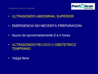 Preparación para el ultrasonido

• ULTRASONIDO ABDOMINAL SUPERIOR
• EMERGENCIA NO NECESITA PREPARACION

• Ayuno de aproximadamente 6 a 4 horas
• ULTRASONIDO PELVICO U OBSTETRICO
TEMPRANO
• Vejiga llena

 