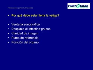 Preparación para el ultrasonido

• Por qué debe estar llena la vejiga?
•
•
•
•
•

Ventana sonográfica
Desplaza el Intestino grueso
Claridad de imagen
Punto de referencia
Posición del órgano

 