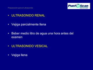 Preparación para el ultrasonido

• ULTRASONIDO RENAL
• Vejiga parcialmente llena

• Beber medio litro de agua una hora antes del
examen
• ULTRASONIDO VESICAL
• Vejiga llena

 