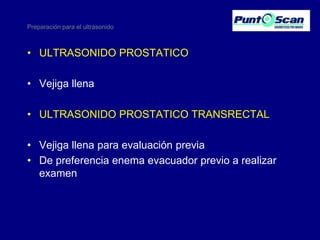Preparación para el ultrasonido

• ULTRASONIDO PROSTATICO
• Vejiga llena

• ULTRASONIDO PROSTATICO TRANSRECTAL
• Vejiga llena para evaluación previa
• De preferencia enema evacuador previo a realizar
examen

 