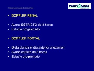 Preparación para el ultrasonido

• DOPPLER RENAL
• Ayuno ESTRICTO de 8 horas
• Estudio programado
• DOPPLER PORTAL
• Dieta blanda el día anterior al examen
• Ayuno estricto de 8 horas
• Estudio programado

 