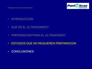 Preparación para el ultrasonido

• INTRODUCCION
• QUE ES EL ULTRASONIDO?
• PREPARACION PARA EL ULTRASONIDO
• ESTUDIOS QUE NO REQUIEREN PREPARACION
• CONCLUSIONES

 