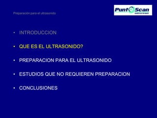 Preparación para el ultrasonido

• INTRODUCCION
• QUE ES EL ULTRASONIDO?
• PREPARACION PARA EL ULTRASONIDO
• ESTUDIOS QUE NO REQUIEREN PREPARACION
• CONCLUSIONES

 