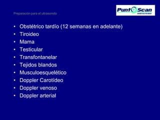 Preparación para el ultrasonido

•
•
•
•
•
•
•
•
•
•

Obstétrico tardío (12 semanas en adelante)
Tiroideo
Mama
Testicular
Transfontanelar
Tejidos blandos
Musculoesquelético
Doppler Carotídeo
Doppler venoso
Doppler arterial

 
