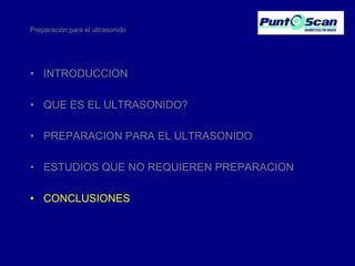 Preparación para el ultrasonido

• INTRODUCCION
• QUE ES EL ULTRASONIDO?
• PREPARACION PARA EL ULTRASONIDO
• ESTUDIOS QUE NO REQUIEREN PREPARACION
• CONCLUSIONES

 