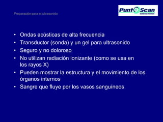 Preparación para el ultrasonido

•
•
•
•

Ondas acústicas de alta frecuencia
Transductor (sonda) y un gel para ultrasonido
Seguro y no doloroso
No utilizan radiación ionizante (como se usa en
los rayos X)
• Pueden mostrar la estructura y el movimiento de los
órganos internos
• Sangre que fluye por los vasos sanguíneos

 