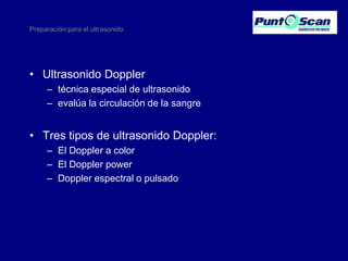 Preparación para el ultrasonido

• Ultrasonido Doppler
– técnica especial de ultrasonido
– evalúa la circulación de la sangre

• Tres tipos de ultrasonido Doppler:
– El Doppler a color
– El Doppler power
– Doppler espectral o pulsado

 