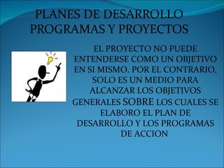 PLANES DE DESARROLLO
PROGRAMAS Y PROYECTOS
          EL PROYECTO NO PUEDE
     ENTENDERSE COMO UN OBJETIVO
     EN SI MISMO. POR EL CONTRARIO,
         SOLO ES UN MEDIO PARA
        ALCANZAR LOS OBJETIVOS
     GENERALES SOBRE LOS CUALES SE
           ELABORO EL PLAN DE
      DESARROLLO Y LOS PROGRAMAS
                DE ACCION
 