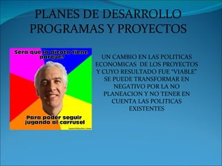 PLANES DE DESARROLLO
PROGRAMAS Y PROYECTOS

          UN CAMBIO EN LAS POLITICAS
        ECONOMICAS DE LOS PROYECTOS
        Y CUYO RESULTADO FUE “VIABLE”
           SE PUEDE TRANSFORMAR EN
              NEGATIVO POR LA NO
          PLANEACION Y NO TENER EN
              CUENTA LAS POLITICAS
                  EXISTENTES
 