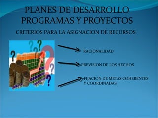 PLANES DE DESARROLLO
 PROGRAMAS Y PROYECTOS
CRITERIOS PARA LA ASIGNACION DE RECURSOS


                      RACIONALIDAD


                     PREVISION DE LOS HECHOS


                      FIJACION DE METAS COHERENTES
                      Y COORDINADAS
 