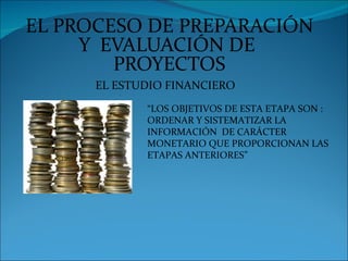 EL PROCESO DE PREPARACIÓN
     Y EVALUACIÓN DE
        PROYECTOS
      EL ESTUDIO FINANCIERO
             “LOS OBJETIVOS DE ESTA ETAPA SON :
             ORDENAR Y SISTEMATIZAR LA
             INFORMACIÓN DE CARÁCTER
             MONETARIO QUE PROPORCIONAN LAS
             ETAPAS ANTERIORES”
 
