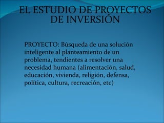 EL ESTUDIO DE PROYECTOS
      DE INVERSIÓN

PROYECTO: Búsqueda de una solución
inteligente al planteamiento de un
problema, tendientes a resolver una
necesidad humana (alimentación, salud,
educación, vivienda, religión, defensa,
política, cultura, recreación, etc)
 