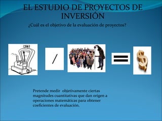EL ESTUDIO DE PROYECTOS DE
        INVERSIÓN
 ¿Cuál es el objetivo de la evaluación de proyectos?




   Pretende medir objetivamente ciertas
   magnitudes cuantitativas que dan origen a
   operaciones matemáticas para obtener
   coeficientes de evaluación.
 