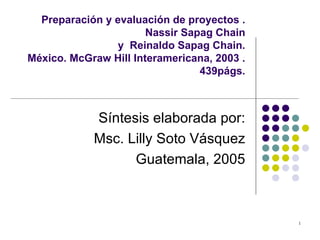 Preparación y evaluación de proyectos . Nassir Sapag Chain y  Reinaldo Sapag Chain.  México. McGraw Hill Interamericana, 2003 . 439págs. Síntesis elaborada por: Msc. Lilly Soto Vásquez Guatemala, 2005 