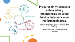 Preparación y respuesta
ante alertas y
emergencias de Salud
Pública. Intervenciones
no farmacológicas.
Adrian Hugo Aginagalde Llorente (MD
MPH)
Observatorio de Salud Pública de
Cantabria
 