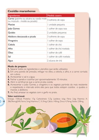 Cozidão maranhense
     Ingredientes                            Medida caseira
     Carne (patinho ou alcatra ou coxão mole
                                             3 colheres de sopa
     ou músculo - moído ou picado)
     Maxixe                                  1 unidade pequena
     João Gomes                                   1 colher de sopa rasa
     Quiabo                                       2 unidades pequenas
     Abóbora descascada e picada                  3 colheres de sopa
     Vinagreira                                   1 colher de sopa
     Cebola                                       1 colher de chá
     Alho                                         1 colher de chá nivelada
     Óleo                                         1 colher de café
     Sal                                          1 colher de café nivelada
     Água                                         2 xícaras de chá

     Modo de preparo
     1. Separar todos os ingredientes e utensílios que serão utilizados;
     2. Em uma panela de pressão, refogar no óleo, a cebola, o alho, e a carne cor tada
        em cubos;
     3. Acrescentar o sal e a água;
     4. Fechar a panela e cozinhar por aproximadamente 10 minutos;
     5. Abrir e certiﬁcar-se que a carne já esta cozida;
     6. Acrescentar o João Gomes, a vinagreira e os vegetais partindo do mais resistente
        e respeitando o intervalo entre eles para que todos estejam cozidos: o quiabo, o
        maxixe, a abóbora;
     7. Ao ﬁnal, amassar os vegetais com o garfo no prato.
     Valor nutricional:
     Energia: 150kcal; Proteína: 17g; Carboidrato: 5,7g; Lipídeos: 6,6g; Fibra: 2,6g; Vitamina A:
10   386,96mcgEAR; Ferro: 5mg; Vitamina C: 31,9mg; Cálcio: 140mg; Zinco: 4,76mg; Sódio: 238mg.
 