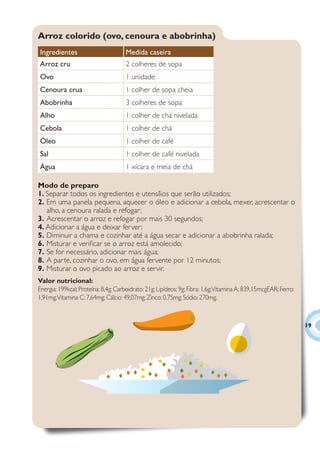 Arroz colorido (ovo, cenoura e abobrinha)
Ingredientes                          Medida caseira
Arroz cru                             2 colheres de sopa
Ovo                                   1 unidade
Cenoura crua                          1 colher de sopa cheia
Abobrinha                             3 colheres de sopa
Alho                                  1 colher de chá nivelada
Cebola                                1 colher de chá
Óleo                                  1 colher de café
Sal                                   1 colher de café nivelada
Água                                  1 xícara e meia de chá

Modo de preparo
1. Separar todos os ingredientes e utensílios que serão utilizados;
2. Em uma panela pequena, aquecer o óleo e adicionar a cebola, mexer, acrescentar o
   alho, a cenoura ralada e refogar;
3. Acrescentar o arroz e refogar por mais 30 segundos;
4. Adicionar a água e deixar ferver;
5. Diminuir a chama e cozinhar até a água secar e adicionar a abobrinha ralada;
6. Misturar e veriﬁcar se o arroz está amolecido;
7. Se for necessário, adicionar mais água;
8. A parte, cozinhar o ovo, em água fervente por 12 minutos;
9. Misturar o ovo picado ao arroz e servir.
Valor nutricional:
Energia: 199kcal; Proteína: 8,4g; Carboidrato: 21g; Lipídeos: 9g; Fibra: 1,6g; Vitamina A: 839,15mcgEAR; Ferro:
1,91mg; Vitamina C: 7,64mg; Cálcio: 49,07mg; Zinco: 0,75mg; Sódio: 270mg.



                                                                                                                  19
 