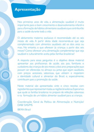 Apresentação


     Nos primeiros anos de vida, a alimentação saudável é muito
     importante para o bom crescimento e desenvolvimento infantil e
     para a formação de hábitos alimentares saudáveis que contribuirão
     para a saúde durante toda a vida.

     O aleitamento materno exclusivo é recomendado até os seis
     meses de vida. A partir desta idade recomenda-se que seja
     complementado com alimentos saudáveis até os dois anos ou
     mais. No entanto, o que oferecer às crianças a partir dos seis
     meses? Como oferecer uma alimentação complementar que seja
     saudável e culturalmente aceita pelas famílias brasileiras?

     A resposta para essas perguntas é o objetivo desse material:
     apresentar aos proﬁssionais de saúde, aos pais, familiares e
     cuidadores das crianças de seis meses a dois anos preparações que
     possam ser oferecidas no almoço ou jantar, que sejam saudáveis,
     com preços acessíveis, saborosas, que utilizem e respeitem
     a identidade cultural e alimentar do Brasil, e, especialmente,
     contribuam para a promoção da saúde.

     Neste material são apresentadas vinte e cinco receitas com
     ingredientes que representam todas as regiões brasileiras. Esperamos
     que ajude as famílias brasileiras no preparo de refeições saborosas
2    e na formação de um hábito alimentar saudável para as crianças.

     Coordenação Geral da Política de Alimentação e Nutrição/
     DAB/ SAS/MS
     IBFAN Brasil
 