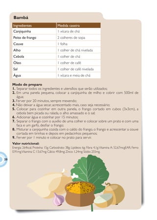 Bambá
     Ingredientes                          Medida caseira
     Canjiquinha                           1 xícara de chá
     Peito de frango                       2 colheres de sopa
     Couve                                 1 folha
     Alho                                  1 colher de chá nivelada
     Cebola                                1 colher de chá
     Óleo                                  1 colher de café
     Sal                                   1 colher de café nivelada
     Água                                  1 xícara e meia de chá

     Modo de preparo
     1. Separar todos os ingredientes e utensílios que serão utilizados;
     2. Em uma panela pequena, colocar a canjiquinha de milho e cobrir com 500ml de
        água;
     3. Ferver por 20 minutos, sempre mexendo;
     4. Não deixar a água secar, acrescentado mais, caso seja necessário;
     5. Colocar para cozinhar em outra panela, o frango cortado em cubos (3x3cm), a
        cebola bem picada ou ralada, o alho amassado e o sal;
     6. Adicionar água e cozinhar por 15 minutos;
     7. Separar o frango com o auxílio de uma colher e colocar sobre um prato e com uma
        faca e um garfo, desﬁar o frango;
     8. Misturar a canjiquinha cozida com o caldo do frango, o frango e acrescentar a couve
        cortada em tirinhas e depois em pedacinhos pequenos;
     9. Ferver por 1 minuto e colocar no prato para servir.
     Valor nutricional:
     Energia: 264kcal; Proteína: 15g; Carboidrato: 38g; Lipídeos: 6g; Fibra: 4,1g; Vitamina A: 52,67mcgEAR; Ferro:
     0,91mg; Vitamina C: 13,67mg; Cálcio: 49,8mg; Zinco: 1,24mg; Sódio: 255mg.

20
 