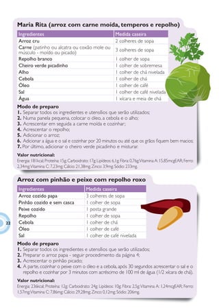 Maria Rita (arroz com carne moída, temperos e repolho)
     Ingredientes                                                 Medida caseira
     Arroz cru                                                    2 colheres de sopa
     Carne (patinho ou alcatra ou coxão mole ou                   3 colheres de sopa
     músculo - moído ou picado)
     Repolho branco                                               1 colher de sopa
     Cheiro verde picadinho                                       1 colher de sobremesa
     Alho                                                         1 colher de chá nivelada
     Cebola                                                       1 colher de chá
     Óleo                                                         1 colher de café
     Sal                                                          1 colher de café nivelada
     Água                                                         1 xícara e meia de chá
     Modo de preparo
     1. Separar todos os ingredientes e utensílios que serão utilizados;
     2. Numa panela pequena, colocar o óleo, a cebola e o alho;
     3. Acrescentar em seguida a carne moída e cozinhar;
     4. Acrescentar o repolho;
     5. Adicionar o arroz;
     6. Adicionar a água e o sal e cozinhar por 20 minutos ou até que os grãos ﬁquem bem macios;
     7. Por último, adicionar o cheiro verde picadinho e misturar.
     Valor nutricional:
     Energia: 181kcal; Proteína: 15g; Carboidrato: 17g; Lipídeos: 6,1g; Fibra: 0,76g;Vitamina A: 15,85mcgEAR; Ferro:
     2,34mg; Vitamina C: 7,23mg; Cálcio: 21,38mg; Zinco: 3,9mg; Sódio: 233mg.

     Arroz com pinhão e peixe com repolho roxo
     Ingredientes                               Medida caseira
     Arroz cozido papa                          3 colheres de sopa
     Pinhão cozido e sem casca                  1 colher de sopa
     Peixe cozido                               1 posta grande
     Repolho                                    1 colher de sopa
22   Cebola                                     1 colher de chá
     Óleo                                       1 colher de café
     Sal                                        1 colher de café nivelada
     Modo de preparo
     1. Separar todos os ingredientes e utensílios que serão utilizados;
     2. Preparar o arroz papa - seguir procedimento da página 4;
     3. Acrescentar o pinhão picado;
     4. A parte, cozinhar o peixe com o óleo e a cebola, após 30 segundos acrescentar o sal e o
        repolho e cozinhar por 3 minutos com acréscimo de 100 ml de água (1/2 xícara de chá).
     Valor nutricional:
     Energia: 236kcal; Proteína: 12g; Carboidrato: 24g; Lipídeos: 10g; Fibra: 2,5g; Vitamina A: 1,24mcgEAR; Ferro:
     1,57mg; Vitamina C: 7,86mg; Cálcio: 29,28mg; Zinco: 0,12mg; Sódio: 206mg.
 