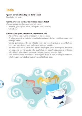 Iodo
     Quem é mais afetado pela deﬁciência?
     População em geral.

     Como prevenir e evitar as deﬁciências de Iodo?
     Consuma alimentos fontes de Iodo, tais como:
     - Peixe de água salgada, ostras, caranguejo, siri e camarão;
     - Sal iodado.

     Orientações para comprar e conservar o sal:
     • Ao comprar o sal, veja na embalagem se ele é iodado;
     • O sal para uso de animal não possui iodo, portanto, não faça comida em casa com
       esse tipo de sal;
     • Use sal que esteja dentro da validade, pois o sal vencido prejudica a qualidade do
       iodo, com isso não terá mais o efeito de proteger a saúde;
     • Ao abrir o saco do sal, deixe-o na mesma embalagem (saco) e coloque-o dentro de
       um recipiente com tampa, de vidro ou plástico, em locais frescos, secos e ventilados;
     • Não deixe o sal em locais quentes como, por exemplo, junto ao fogão;
     • Evite colocar colher molhada na embalagem de sal e não o coloque dentro da
       geladeira, pois a umidade prejudicará a qualidade do iodo.




26




                                                                         SAL
 