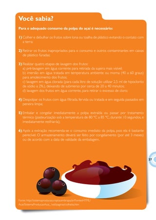 Você sabia?
Para o adequado consumo da polpa do açaí é necessário:

1) Colher e debulhar os frutos sobre lona ou toalha de plástico evitando o contato com
   a terra;

2) Retirar os frutos inapropriados para o consumo e outros contaminantes em caixas
   de plástico furadas;

3) Realizar quatro etapas de lavagem dos frutos:
   a) pré-lavagem em água corrente para retirada da sujeira mais visível;
   b) imersão em água tratada em temperatura ambiente ou morna (40 a 60 graus)
   para amolecimento dos frutos;
   c) lavagem em água clorada (para cada litro de solução utilizar 2,5 ml de hipoclorito
   de sódio a 2%.), deixando de submerso por cerca de 20 a 40 minutos;
   d) lavagem dos frutos em água corrente, para retirar o excesso de cloro;

4) Despolpar os frutos com água ﬁltrada, fervida ou tratada e em seguida passados em
   peneira limpa;

5) Embalar e congelar imediatamente a polpa extraída ou passar por tratamento
   térmico (pasteurização sob a temperatura de 80 ºC a 85 ºC, durante 10 segundos, e
   imediatamente resfriar-la);

6) Após a extração recomenda-se o consumo imediato da polpa, pois ela é bastante
   perecível. O armazenamento deverá ser feito por congelamento (por até 3 meses)
   ou de acordo com a data de validade da embalagem.




                                                                                           27




Fonte: http://sistemaproducao.cnptia.embrapa.br/FontesHTML/
Acai/SistemaProducaoAcai_1ed/paginas/colheita.htm
 