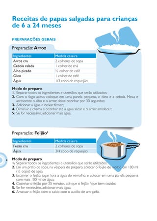 Receitas de papas salgadas para crianças
    de 6 a 24 meses
    PREPARAÇÕES GERAIS

    Preparação: Arroz
    Ingredientes                Medida caseira
    Arroz cru                   2 colheres de sopa
    Cebola ralada               1 colher de chá
    Alho picado                 ½ colher de café
    Óleo                        1 colher de café
    Água                        1/3 copo de requeijão

    Modo de preparo
    1. Separar todos os ingredientes e utensílios que serão utilizados;
    2. Com o fogo aceso, coloque em uma panela pequena, o óleo e a cebola. Mexa e
       acrescente o alho e o arroz; deixe cozinhar por 30 segundos;
    3. Adicionar a água e deixar ferver;
    4. Diminuir a chama e cozinhar até a água secar e o arroz amolecer;
    5. Se for necessário, adicionar mais água.




    Preparação: Feijão1
    Ingredientes                Medida caseira
    Feijão cru                  2 colheres de sopa
    Água                        3/4 copo de requeijão

4   Modo de preparo
    1. Separar todos os ingredientes e utensílios que serão utilizados;
    2. Em um prato de sopa, na véspera do preparo, colocar o feijão de molho em 100 ml
       (½ copo) de água;
    3. Escorrer o feijão, jogar fora a água do remolho, e colocar em uma panela pequena
       com mais 100 ml de água;
    4. Cozinhar o feijão por 25 minutos, até que o feijão ﬁque bem cozido;
    5. Se for necessário, adicionar mais água;
    6. Amassar o feijão com o caldo com o auxílio de um garfo.
 