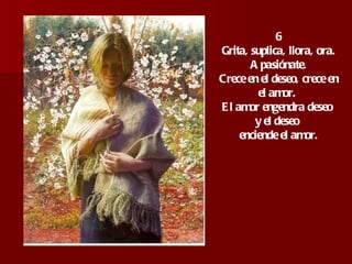 6 Grita, suplica, llora, ora. Apasiónate.  Crece en el deseo, crece en el amor.  El amor engendra deseo  y el deseo  enciende el amor. 