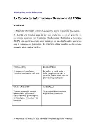 Planificación y gestión de Proyectos.


2.- Recolectar información – Desarrollo del FODA

Actividades:

1.- Recolectar información en Internet, que permita apoyar el desarrollo del proyecto.

2.- Cuando una iniciativa pasa de ser una simple idea a ser un proyecto, es
conveniente reconocer sus Fortalezas, Oportunidades, Debilidades y Amenazas
(FODA), este cuadro te permitirá saber cuales son los aspectos favorables y adversos
para la realización de tu proyecto. Es importante utilizar aquellos que te permiten
avanzar y saber esquivar los otros.




FORTALEZAS                              DEBILIDADES

Es un proyecto económico                La madera se puede mojar e
Y además ampliamente reciclable         inflar y se pierde casi toda la
                                        inversion además de no tener un
                                        presuspuesto para la cama



OPORTUNIDADES                           AMENAZAS

Tenemos una amplia gama de              No acceder al financiamiento
oportunidades ya que es un              Baja calidad de materiales
servicio barato y que no implica
un mayor gasto económico y de
transporte




3.- Ahora que has finalizado esta actividad, completa la siguiente evidencia:
 
