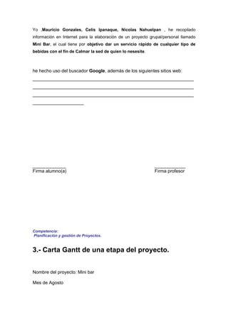 Yo ,Mauricio Gonzales, Celis Ipanaque, Nicolas Nahuelpan , he recopilado
información en Internet para la elaboración de un proyecto grupal/personal llamado
Mini Bar, el cual tiene por objetivo dar un servicio rápido de cualquier tipo de
bebidas con el fin de Calmar la sed de quien lo nesesite.



he hecho uso del buscador Google, además de los siguientes sitios web:
_______________________________________________________________
_______________________________________________________________
_______________________________________________________________
____________________




_____________                                                ____________
Firma alumno(a)                                              Firma profesor




Competencia:
Planificación y gestión de Proyectos.


3.- Carta Gantt de una etapa del proyecto.


Nombre del proyecto: Mini bar

Mes de Agosto
 