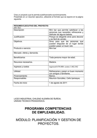 Crea un proyecto que te permita autofinanciarte económicamente.
Preséntalo en un resumen ejecutivo, utilizando el formato que se expone en la página
siguiente.


RESUMEN EJECUTIVO DEL PROYECTO:
(Mini Bar)
Descripción                               Mini bar que permite satisfacer a las
                                          personas que necesiten refrescarse y
                                          disfrutar de alguna bebida.
Justificación                             Porque es elegante sirve para decorar
                                          y es fácil de vender.
Objetivos                                 Sirve para que las personas que
                                          puedan disgustar de un lugar donde
                                          pueden pasar un buen rato
Producto o servicio                       Mini bar

Mercado: oferta y demanda.

Beneficiarios                             Toda persona mayor de edad.

Recursos necesarios.                      Madera.

Ingresos y costos                         ingresos8.478.000- costos 1.882.582

Utilidad                                  Refrescarse y pasar un buen momento
                                          con amigos o familiares.
Financiamiento                            Banco.
Responsables                              Mauricio González, Celis Ipanaque,

Fecha de inicio                           1 de agosto de 2011




LICEO INDUSTRIAL CHILENO ALEMÁN DE ÑUÑOA.
UNIDAD TECNICO PEDAGÓGICA.



                PROGRAMA COMPETENCIAS
                   DE EMPLEABILIDAD.

  MÓDULO: PLANIFICACIÓN Y GESTION DE
             PROYECTOS.
 