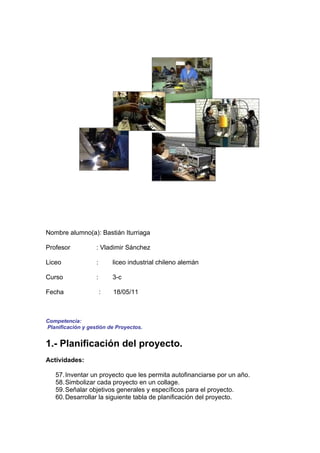 Nombre alumno(a): Bastián Iturriaga

Profesor           : Vladimir Sánchez

Liceo              :       liceo industrial chileno alemán

Curso              :       3-c

Fecha                  :   18/05/11



Competencia:
Planificación y gestión de Proyectos.


1.- Planificación del proyecto.
Actividades:

   57. Inventar un proyecto que les permita autofinanciarse por un año.
   58. Simbolizar cada proyecto en un collage.
   59. Señalar objetivos generales y específicos para el proyecto.
   60. Desarrollar la siguiente tabla de planificación del proyecto.
 