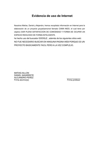 Evidencia de uso de Internet


Nosotros Matías, Daniel y Alejandro, hemos recopilado información en Internet para la
elaboración de un proyecto grupal/personal llamado CAMA NIDO, el cual tiene por
objetivo DAR PLENA SATISFACCION DE COMODIDAD Y FORMA DE OCUPAR UN
ESPACIO REDUCIDO DE FORMA INTELIGENTE.
he hecho uso del buscador GOOGLE , además de los siguientes sitios web:
NO FUE NECESARIO BUSCAR EN NINGUNA PAGINA WEB PORQUE ES UN
PROYECTO BASICAMENTE FACIL PERO A LA VEZ COMPLEJO.




MATIAS AILLON
DANIEL NAVARRETE
ALEJANDRO PEREZ                                                ____________
Firma alumno(a)                                                Firma profesor
 