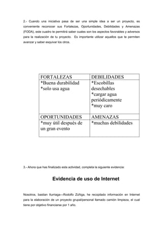2.- Cuando una iniciativa pasa de ser una simple idea a ser un proyecto, es
conveniente reconocer sus Fortalezas, Oportunidades, Debilidades y Amenazas
(FODA), este cuadro te permitirá saber cuales son los aspectos favorables y adversos
para la realización de tu proyecto. Es importante utilizar aquellos que te permiten
avanzar y saber esquivar los otros.




             FORTALEZAS                            DEBILIDADES
             *Buena durabilidad                    *Escobillas
             *solo usa agua                        desechables
                                                   *cargar agua
                                                   periódicamente
                                                   *muy caro

             OPORTUNIDADES                         AMENAZAS
             *muy útil después de                  *muchas debilidades
             un gran evento




3.- Ahora que has finalizado esta actividad, completa la siguiente evidencia:



                      Evidencia de uso de Internet


Nosotros, bastian Iturriaga---Rodolfo Zúñiga, he recopilado información en Internet
para la elaboración de un proyecto grupal/personal llamado camión limpieza, el cual
tiene por objetivo financiarse por 1 año.
 