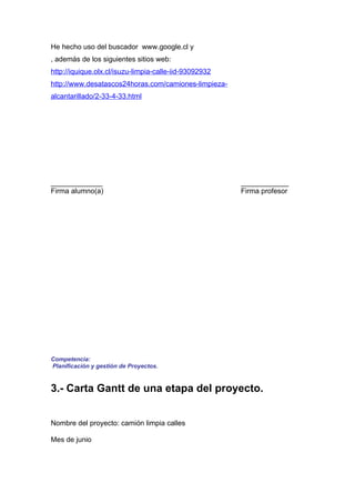He hecho uso del buscador www.google.cl y
, además de los siguientes sitios web:
http://iquique.olx.cl/isuzu-limpia-calle-iid-93092932
http://www.desatascos24horas.com/camiones-limpieza-
alcantarillado/2-33-4-33.html




_____________                                           ____________
Firma alumno(a)                                         Firma profesor




Competencia:
Planificación y gestión de Proyectos.


3.- Carta Gantt de una etapa del proyecto.


Nombre del proyecto: camión limpia calles

Mes de junio
 