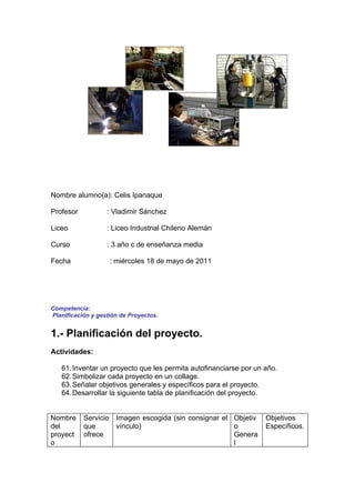 Nombre alumno(a): Celis Ipanaque

Profesor           : Vladimir Sánchez

Liceo              : Liceo Industrial Chileno Alemán

Curso              : 3 año c de enseñanza media

Fecha               : miércoles 18 de mayo de 2011




Competencia:
Planificación y gestión de Proyectos.


1.- Planificación del proyecto.
Actividades:

   61. Inventar un proyecto que les permita autofinanciarse por un año.
   62. Simbolizar cada proyecto en un collage.
   63. Señalar objetivos generales y específicos para el proyecto.
   64. Desarrollar la siguiente tabla de planificación del proyecto.


Nombre     Servicio Imagen escogida (sin consignar el Objetiv      Objetivos
del        que      vínculo)                          o            Específicos.
proyect    ofrece                                     Genera
o                                                     l
 