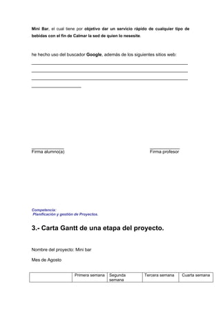 Mini Bar, el cual tiene por objetivo dar un servicio rápido de cualquier tipo de
bebidas con el fin de Calmar la sed de quien lo nesesite.



he hecho uso del buscador Google, además de los siguientes sitios web:
_______________________________________________________________
_______________________________________________________________
_______________________________________________________________
____________________




_____________                                                 ____________
Firma alumno(a)                                               Firma profesor




Competencia:
Planificación y gestión de Proyectos.


3.- Carta Gantt de una etapa del proyecto.


Nombre del proyecto: Mini bar

Mes de Agosto


                       Primera semana   Segunda             Tercera semana     Cuarta semana
                                        semana
 