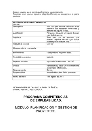 Crea un proyecto que te permita autofinanciarte económicamente.
Preséntalo en un resumen ejecutivo, utilizando el formato que se expone en la página
siguiente.


RESUMEN EJECUTIVO DEL PROYECTO:
(Mini Bar)
Descripción                               Mini bar que permite satisfacer a las
                                          personas que necesiten refrescarse y
                                          disfrutar de alguna bebida.
Justificación                             Porque es elegante sirve para decorar
                                          y es fácil de vender.
Objetivos                                 Sirve para que las personas que
                                          puedan disgustar de un lugar donde
                                          pueden pasar un buen rato
Producto o servicio                       Mini bar

Mercado: oferta y demanda.

Beneficiarios                             Toda persona mayor de edad.

Recursos necesarios.                      Madera.

Ingresos y costos                         ingresos8.478.000- costos 1.882.582

Utilidad                                  Refrescarse y pasar un buen momento
                                          con amigos o familiares.
Financiamiento                            Banco.
Responsables                              Mauricio Gonzáles, Celis Ipanaque,

Fecha de inicio                           1 de agosto de 2011




LICEO INDUSTRIAL CHILENO ALEMÁN DE ÑUÑOA.
UNIDAD TECNICO PEDAGÓGICA.



                PROGRAMA COMPETENCIAS
                   DE EMPLEABILIDAD.

  MÓDULO: PLANIFICACIÓN Y GESTION DE
             PROYECTOS.
 