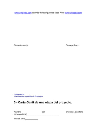 www.wikipedia.com además de los siguientes sitios Web: www.wikipedia.com




_____________                                         ____________
Firma alumno(a)                                       Firma profesor




Competencia:
Planificación y gestión de Proyectos.


3.- Carta Gantt de una etapa del proyecto.


Nombre                     del                        proyecto:_Escritorio
computacional______________________________

Mes de junio____________
 